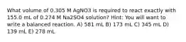 What volume of 0.305 M AgNO3 is required to react exactly with 155.0 mL of 0.274 M Na2SO4 solution? Hint: You will want to write a balanced reaction. A) 581 mL B) 173 mL C) 345 mL D) 139 mL E) 278 mL