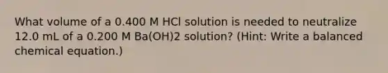 What volume of a 0.400 M HCl solution is needed to neutralize 12.0 mL of a 0.200 M Ba(OH)2 solution? (Hint: Write a balanced chemical equation.)