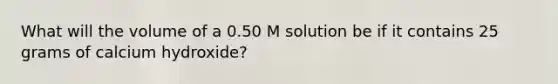 What will the volume of a 0.50 M solution be if it contains 25 grams of calcium hydroxide?