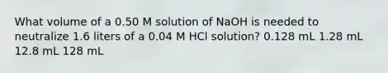 What volume of a 0.50 M solution of NaOH is needed to neutralize 1.6 liters of a 0.04 M HCl solution? 0.128 mL 1.28 mL 12.8 mL 128 mL