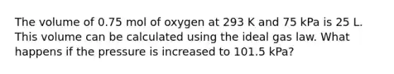 The volume of 0.75 mol of oxygen at 293 K and 75 kPa is 25 L. This volume can be calculated using the ideal gas law. What happens if the pressure is increased to 101.5 kPa?