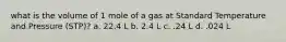 what is the volume of 1 mole of a gas at Standard Temperature and Pressure (STP)? a. 22.4 L b. 2.4 L c. .24 L d. .024 L