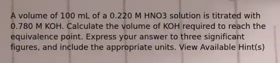 A volume of 100 mL of a 0.220 M HNO3 solution is titrated with 0.780 M KOH. Calculate the volume of KOH required to reach the equivalence point. Express your answer to three significant figures, and include the appropriate units. View Available Hint(s)