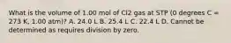 What is the volume of 1.00 mol of Cl2 gas at STP (0 degrees C = 273 K, 1.00 atm)? A. 24.0 L B. 25.4 L C. 22.4 L D. Cannot be determined as requires division by zero.