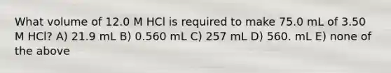 What volume of 12.0 M HCl is required to make 75.0 mL of 3.50 M HCl? A) 21.9 mL B) 0.560 mL C) 257 mL D) 560. mL E) none of the above