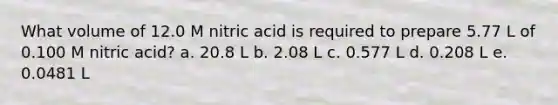 What volume of 12.0 M nitric acid is required to prepare 5.77 L of 0.100 M nitric acid? a. 20.8 L b. 2.08 L c. 0.577 L d. 0.208 L e. 0.0481 L