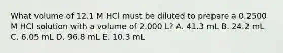 What volume of 12.1 M HCl must be diluted to prepare a 0.2500 M HCl solution with a volume of 2.000 L? A. 41.3 mL B. 24.2 mL C. 6.05 mL D. 96.8 mL E. 10.3 mL