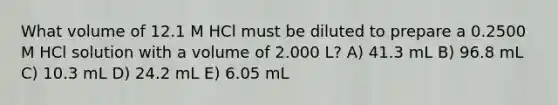 What volume of 12.1 M HCl must be diluted to prepare a 0.2500 M HCl solution with a volume of 2.000 L? A) 41.3 mL B) 96.8 mL C) 10.3 mL D) 24.2 mL E) 6.05 mL