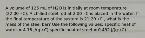 A volume of 125 mL of H2O is initially at room temperature (22.00 ∘C). A chilled steel rod at 2.00 ∘C is placed in the water. If the final temperature of the system is 21.20 ∘C , what is the mass of the steel bar? Use the following values: specific heat of water = 4.18 J/(g⋅∘C) specific heat of steel = 0.452 J/(g⋅∘C)