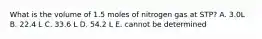 What is the volume of 1.5 moles of nitrogen gas at STP? A. 3.0L B. 22.4 L C. 33.6 L D. 54.2 L E. cannot be determined