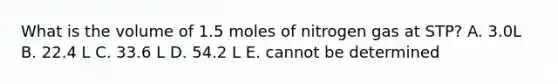 What is the volume of 1.5 moles of nitrogen gas at STP? A. 3.0L B. 22.4 L C. 33.6 L D. 54.2 L E. cannot be determined