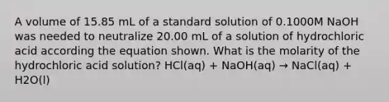 A volume of 15.85 mL of a standard solution of 0.1000M NaOH was needed to neutralize 20.00 mL of a solution of hydrochloric acid according the equation shown. What is the molarity of the hydrochloric acid solution? HCl(aq) + NaOH(aq) → NaCl(aq) + H2O(l)