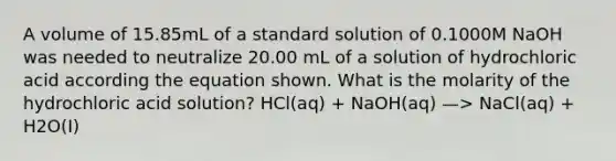 A volume of 15.85mL of a standard solution of 0.1000M NaOH was needed to neutralize 20.00 mL of a solution of hydrochloric acid according the equation shown. What is the molarity of the hydrochloric acid solution? HCl(aq) + NaOH(aq) —> NaCl(aq) + H2O(I)