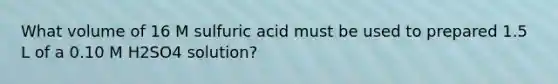 What volume of 16 M sulfuric acid must be used to prepared 1.5 L of a 0.10 M H2SO4 solution?