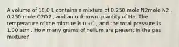 A volume of 18.0 L contains a mixture of 0.250 mole N2mole N2 , 0.250 mole O2O2 , and an unknown quantity of He. The temperature of the mixture is 0 ∘C , and the total pressure is 1.00 atm . How many grams of helium are present in the gas mixture?