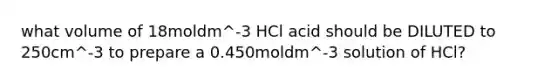 what volume of 18moldm^-3 HCl acid should be DILUTED to 250cm^-3 to prepare a 0.450moldm^-3 solution of HCl?