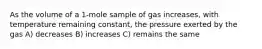 As the volume of a 1-mole sample of gas increases, with temperature remaining constant, the pressure exerted by the gas A) decreases B) increases C) remains the same