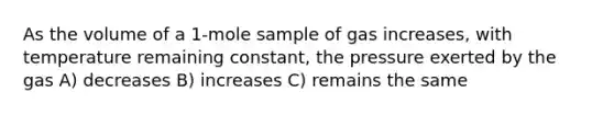 As the volume of a 1-mole sample of gas increases, with temperature remaining constant, the pressure exerted by the gas A) decreases B) increases C) remains the same