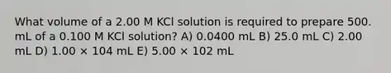 What volume of a 2.00 M KCl solution is required to prepare 500. mL of a 0.100 M KCl solution? A) 0.0400 mL B) 25.0 mL C) 2.00 mL D) 1.00 × 104 mL E) 5.00 × 102 mL