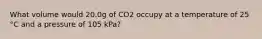 What volume would 20.0g of CO2 occupy at a temperature of 25 °C and a pressure of 105 kPa?