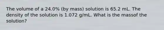 The volume of a 24.0% (by mass) solution is 65.2 mL. The density of the solution is 1.072 g/mL. What is the massof the solution?