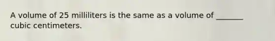 A volume of 25 milliliters is the same as a volume of _______ cubic centimeters.