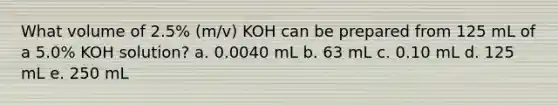 What volume of 2.5% (m/v) KOH can be prepared from 125 mL of a 5.0% KOH solution? a. 0.0040 mL b. 63 mL c. 0.10 mL d. 125 mL e. 250 mL