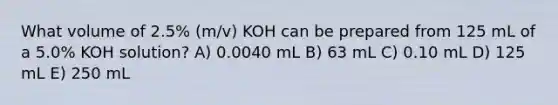 What volume of 2.5% (m/v) KOH can be prepared from 125 mL of a 5.0% KOH solution? A) 0.0040 mL B) 63 mL C) 0.10 mL D) 125 mL E) 250 mL