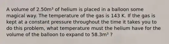 A volume of 2.50m³ of helium is placed in a balloon some magical way. The temperature of the gas is 143 K. If the gas is kept at a constant pressure throughout the time it takes you to do this problem, what temperature must the helium have for the volume of the balloon to expand to 58.3m³ ?