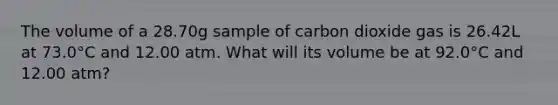 The volume of a 28.70g sample of carbon dioxide gas is 26.42L at 73.0°C and 12.00 atm. What will its volume be at 92.0°C and 12.00 atm?