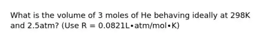 What is the volume of 3 moles of He behaving ideally at 298K and 2.5atm? (Use R = 0.0821L∙atm/mol∙K)