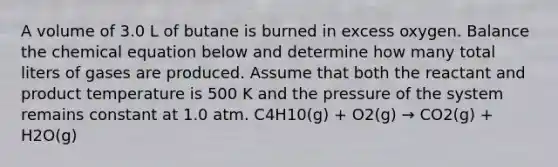 A volume of 3.0 L of butane is burned in excess oxygen. Balance the chemical equation below and determine how many total liters of gases are produced. Assume that both the reactant and product temperature is 500 K and the pressure of the system remains constant at 1.0 atm. C4H10(g) + O2(g) → CO2(g) + H2O(g)