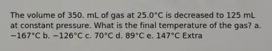 The volume of 350. mL of gas at 25.0°C is decreased to 125 mL at constant pressure. What is the final temperature of the gas? a. −167°C b. −126°C c. 70°C d. 89°C e. 147°C Extra