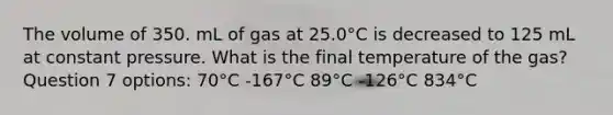 The volume of 350. mL of gas at 25.0°C is decreased to 125 mL at constant pressure. What is the final temperature of the gas? Question 7 options: 70°C -167°C 89°C -126°C 834°C