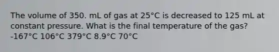 The volume of 350. mL of gas at 25°C is decreased to 125 mL at constant pressure. What is the final temperature of the gas? -167°C 106°C 379°C 8.9°C 70°C