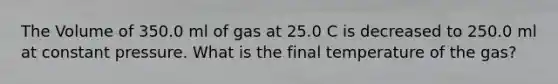 The Volume of 350.0 ml of gas at 25.0 C is decreased to 250.0 ml at constant pressure. What is the final temperature of the gas?