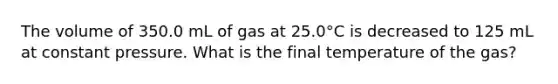 The volume of 350.0 mL of gas at 25.0°C is decreased to 125 mL at constant pressure. What is the final temperature of the gas?