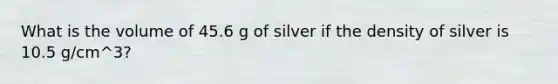 What is the volume of 45.6 g of silver if the density of silver is 10.5 g/cm^3?