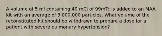 A volume of 5 ml containing 40 mCi of 99mTc is added to an MAA kit with an average of 3,000,000 particles. What volume of the reconstituted kit should be withdrawn to prepare a dose for a patient with severe pulmonary hypertension?