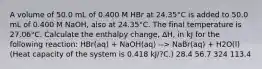 A volume of 50.0 mL of 0.400 M HBr at 24.35°C is added to 50.0 mL of 0.400 M NaOH, also at 24.35°C. The final temperature is 27.06°C. Calculate the enthalpy change, ΔH, in kJ for the following reaction: HBr(aq) + NaOH(aq) --> NaBr(aq) + H2O(l) (Heat capacity of the system is 0.418 kJ/?C.) 28.4 56.7 324 113.4