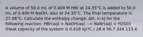 A volume of 50.0 mL of 0.400 M HBr at 24.35°C is added to 50.0 mL of 0.400 M NaOH, also at 24.35°C. The final temperature is 27.06°C. Calculate the enthalpy change, ΔH, in kJ for the following reaction: HBr(aq) + NaOH(aq) --> NaBr(aq) + H2O(l) (Heat capacity of the system is 0.418 kJ/?C.) 28.4 56.7 324 113.4