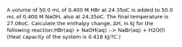 A volume of 50.0 mL of 0.400 M HBr at 24.35oC is added to 50.0 mL of 0.400 M NaOH, also at 24.35oC. The final temperature is 27.06oC. Calculate the enthalpy change, ΔH, in kJ for the following reaction:HBr(aq) + NaOH(aq) --> NaBr(aq) + H2O(l) (Heat capacity of the system is 0.418 kJ/?C.)