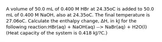 A volume of 50.0 mL of 0.400 M HBr at 24.35oC is added to 50.0 mL of 0.400 M NaOH, also at 24.35oC. The final temperature is 27.06oC. Calculate the enthalpy change, ΔH, in kJ for the following reaction:HBr(aq) + NaOH(aq) --> NaBr(aq) + H2O(l) (Heat capacity of the system is 0.418 kJ/?C.)