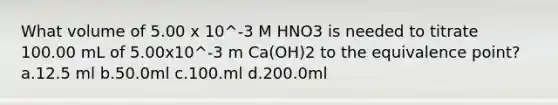 What volume of 5.00 x 10^-3 M HNO3 is needed to titrate 100.00 mL of 5.00x10^-3 m Ca(OH)2 to the equivalence point? a.12.5 ml b.50.0ml c.100.ml d.200.0ml