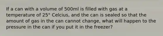 If a can with a volume of 500ml is filled with gas at a temperature of 25° Celcius, and the can is sealed so that the amount of gas in the can cannot change, what will happen to the pressure in the can if you put it in the freezer?