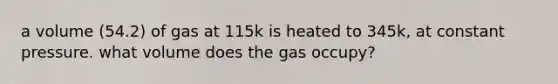 a volume (54.2) of gas at 115k is heated to 345k, at constant pressure. what volume does the gas occupy?