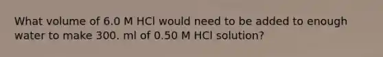 What volume of 6.0 M HCl would need to be added to enough water to make 300. ml of 0.50 M HCl solution?