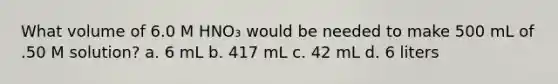 What volume of 6.0 M HNO₃ would be needed to make 500 mL of .50 M solution? a. 6 mL b. 417 mL c. 42 mL d. 6 liters