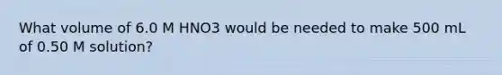 What volume of 6.0 M HNO3 would be needed to make 500 mL of 0.50 M solution?