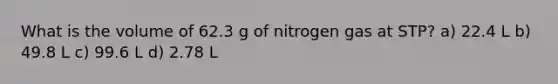 What is the volume of 62.3 g of nitrogen gas at STP? a) 22.4 L b) 49.8 L c) 99.6 L d) 2.78 L